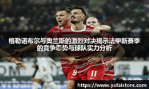 格勒诺布尔与奥兰斯的激烈对决揭示法甲新赛季的竞争态势与球队实力分析