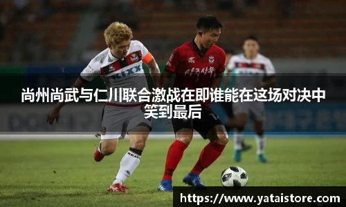 尚州尚武与仁川联合激战在即谁能在这场对决中笑到最后