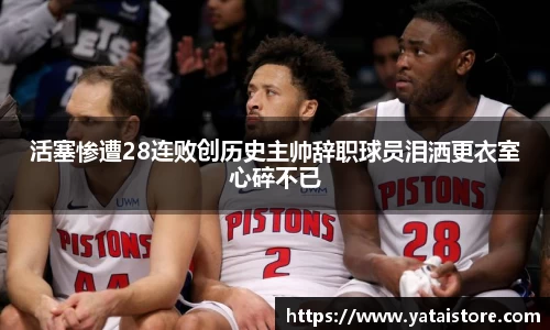 活塞惨遭28连败创历史主帅辞职球员泪洒更衣室心碎不已