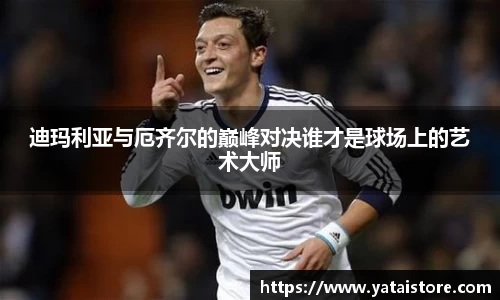 迪玛利亚与厄齐尔的巅峰对决谁才是球场上的艺术大师