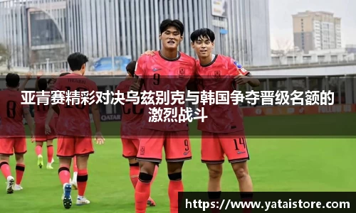 亚青赛精彩对决乌兹别克与韩国争夺晋级名额的激烈战斗