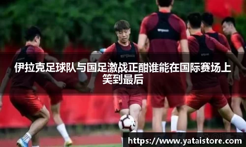 伊拉克足球队与国足激战正酣谁能在国际赛场上笑到最后