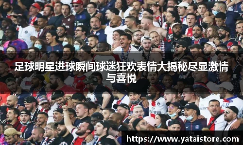 足球明星进球瞬间球迷狂欢表情大揭秘尽显激情与喜悦