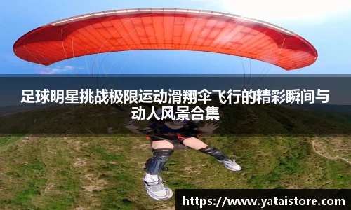 足球明星挑战极限运动滑翔伞飞行的精彩瞬间与动人风景合集